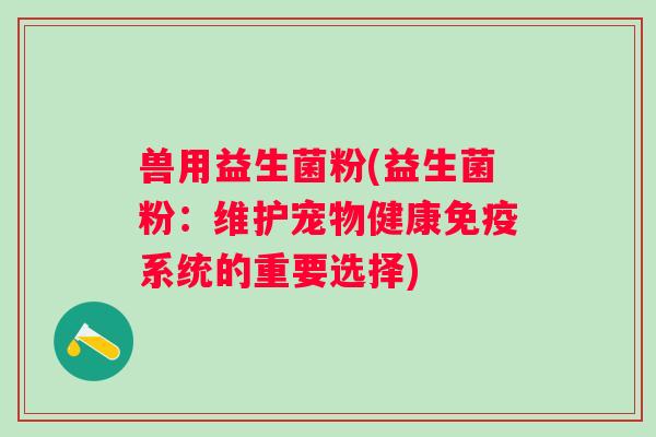 兽用益生菌粉(益生菌粉:维护宠物健康系统的重要选择) 兽用益生菌粉(益生菌粉:维护宠物健康系统的重要选择)