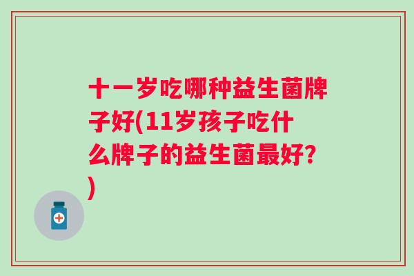 十一岁吃哪种益生菌牌子好(11岁孩子吃什么牌子的益生菌好？)