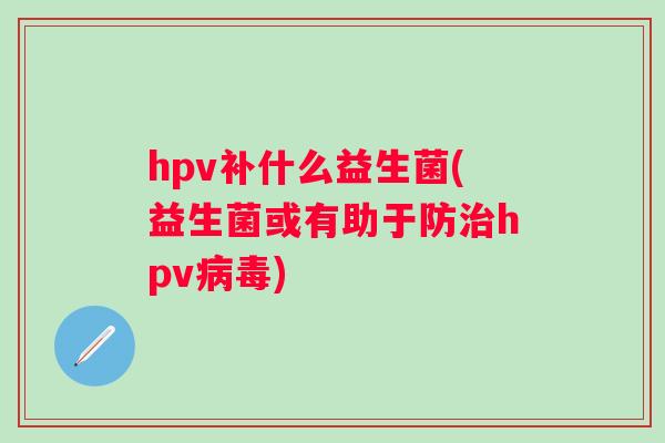 hpv补什么益生菌(益生菌或有助于防hpv) hpv补什么益生菌(益生菌或有助于防hpv)