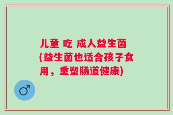 儿童 吃 成人益生菌(益生菌也适合孩子食用,重塑肠道健康) 儿童 吃 成人益生菌(益生菌也适合孩子食用,重塑肠道健康)