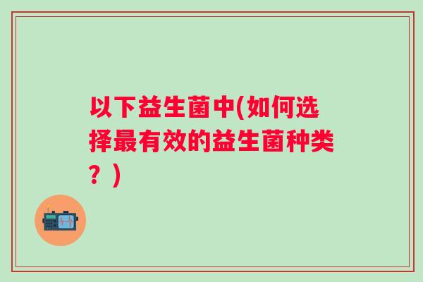 以下益生菌中(如何选择有效的益生菌种类？)