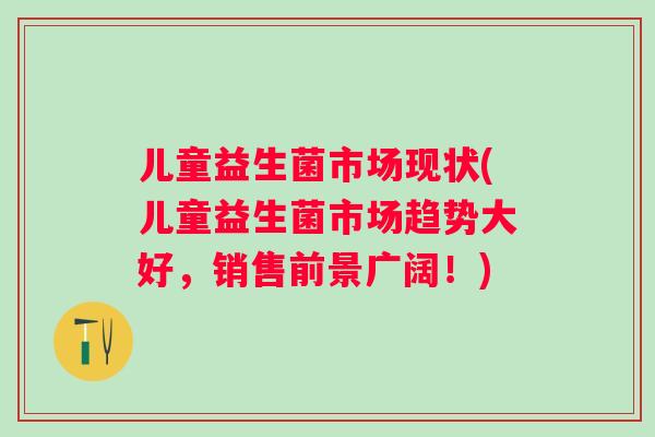 儿童益生菌市场现状(儿童益生菌市场趋势大好,销售前景广阔!) 儿童益生菌市场现状(儿童益生菌市场趋势大好,销售前景广阔!)