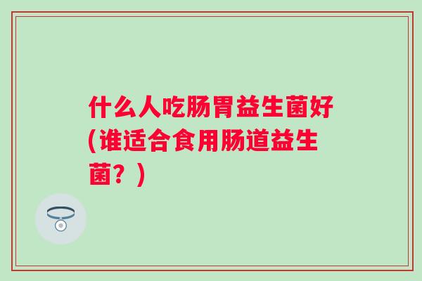 什么人吃肠胃益生菌好(谁适合食用肠道益生菌？)