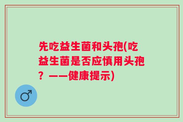 先吃益生菌和头孢(吃益生菌是否应慎用头孢?——健康提示) 先吃益生菌和头孢(吃益生菌是否应慎用头孢?——健康提示)