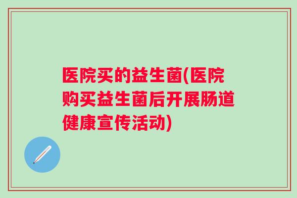 医院买的益生菌(医院购买益生菌后开展肠道健康宣传活动) 医院买的益生菌(医院购买益生菌后开展肠道健康宣传活动)