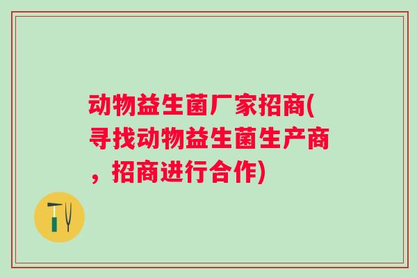 动物益生菌厂家招商(寻找动物益生菌生产商，招商进行合作)