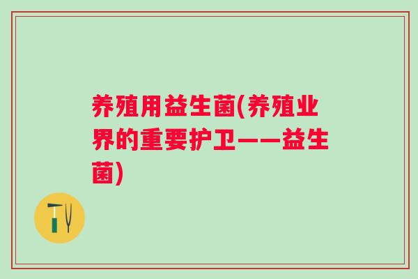 养殖用益生菌(养殖业界的重要护卫——益生菌) 养殖用益生菌(养殖业界的重要护卫——益生菌)