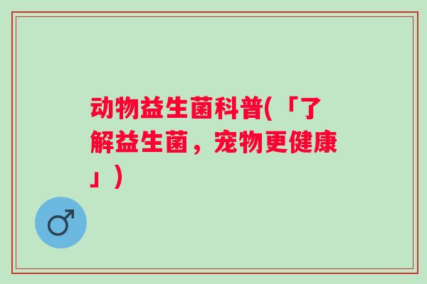 动物益生菌科普(「了解益生菌,宠物更健康」) 动物益生菌科普(「了解益生菌,宠物更健康」)
