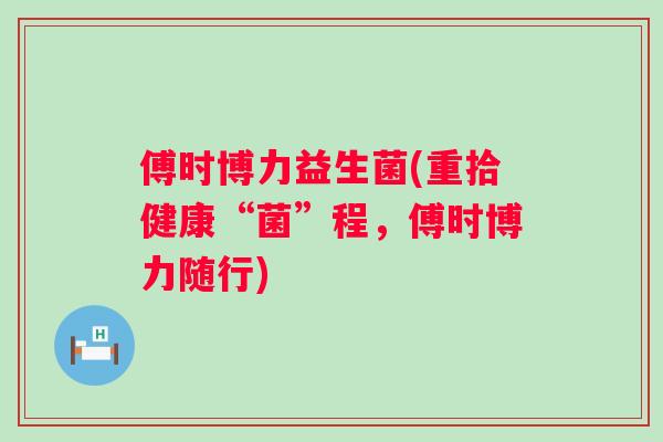 傅时博力益生菌(重拾健康“菌”程,傅时博力随行) 傅时博力益生菌(重拾健康“菌”程,傅时博力随行)
