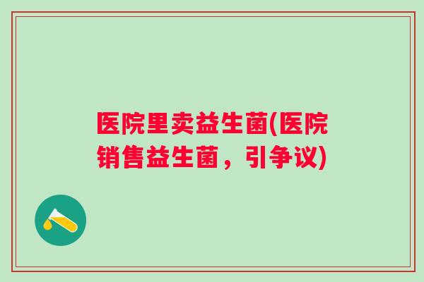 医院里卖益生菌(医院销售益生菌，引争议)