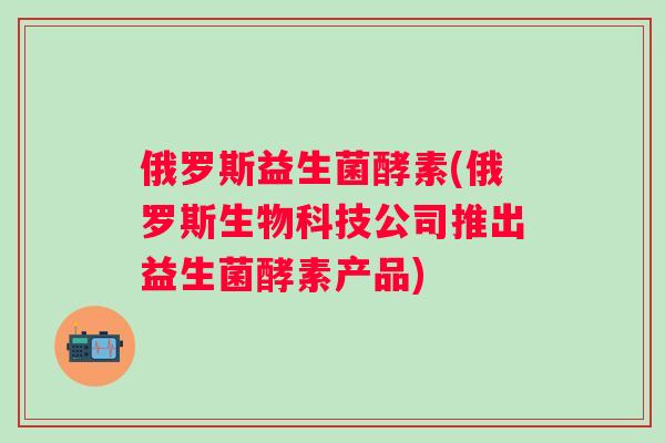 俄罗斯益生菌酵素(俄罗斯生物科技公司推出益生菌酵素产品) 俄罗斯益生菌酵素(俄罗斯生物科技公司推出益生菌酵素产品)