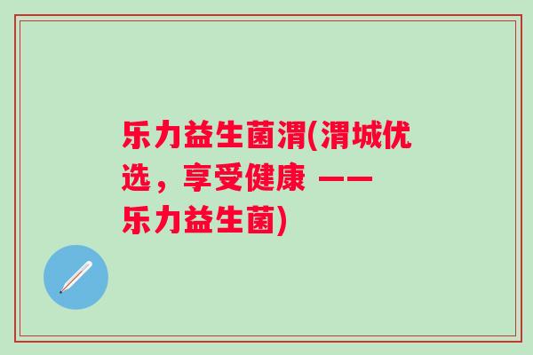 乐力益生菌渭(渭城优选,享受健康 —— 乐力益生菌) 乐力益生菌渭(渭城优选,享受健康 —— 乐力益生菌)