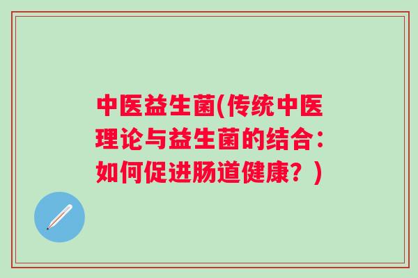 中医益生菌(传统中医理论与益生菌的结合:如何促进肠道健康?) 中医益生菌(传统中医理论与益生菌的结合:如何促进肠道健康?)
