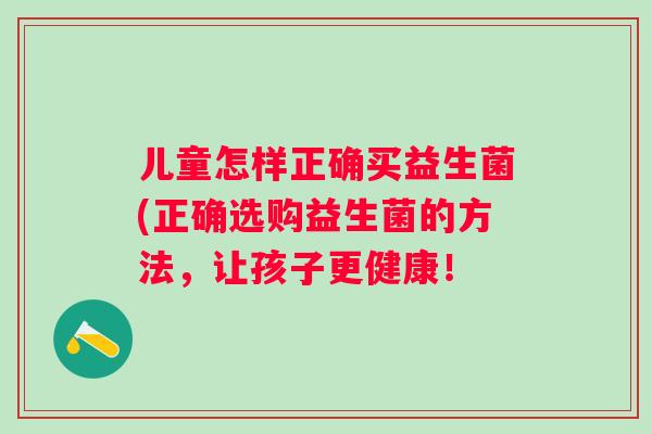 儿童怎样正确买益生菌(正确选购益生菌的方法,让孩子更健康! 儿童怎样正确买益生菌(正确选购益生菌的方法,让孩子更健康!