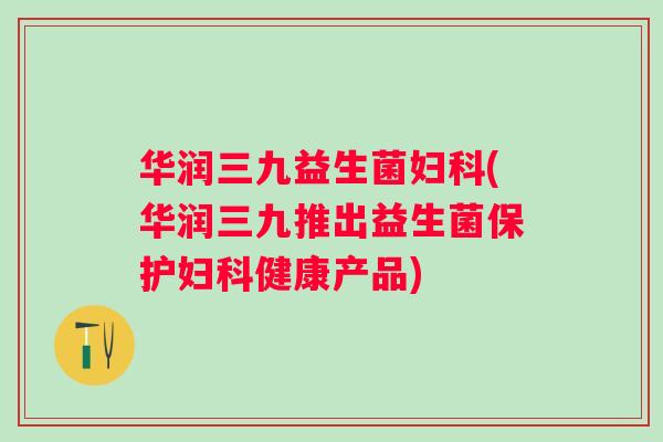 华润三九益生菌(华润三九推出益生菌保护健康产品)