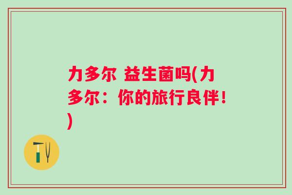 力多尔 益生菌吗(力多尔：你的旅行良伴！)