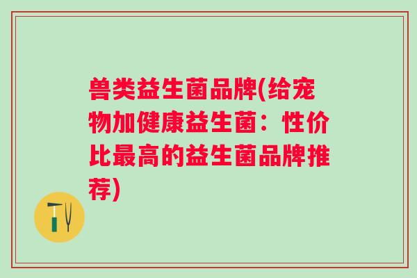 兽类益生菌品牌(给宠物加健康益生菌：性价比高的益生菌品牌推荐)
