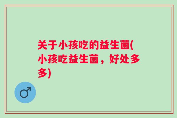 关于小孩吃的益生菌(小孩吃益生菌，好处多多)