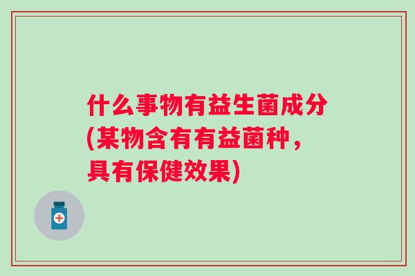 什么事物有益生菌成分(某物含有有益菌种,具有保健效果) 什么事物有益生菌成分(某物含有有益菌种,具有保健效果)