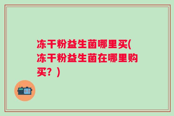 冻干粉益生菌哪里买(冻干粉益生菌在哪里购买?) 冻干粉益生菌哪里买(冻干粉益生菌在哪里购买?)