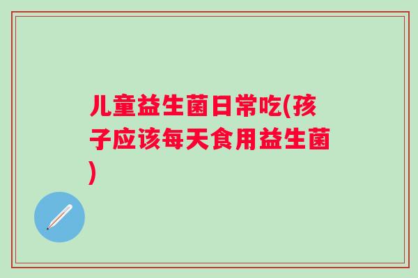 儿童益生菌日常吃(孩子应该每天食用益生菌) 儿童益生菌日常吃(孩子应该每天食用益生菌)