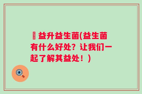 俢益升益生菌(益生菌有什么好处？让我们一起了解其益处！)