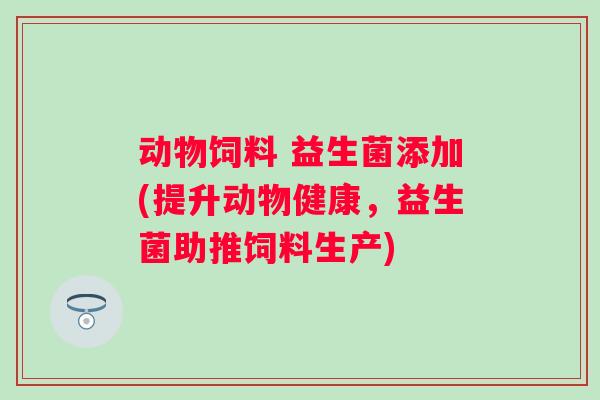 动物饲料 益生菌添加(提升动物健康,益生菌助推饲料生产) 动物饲料 益生菌添加(提升动物健康,益生菌助推饲料生产)