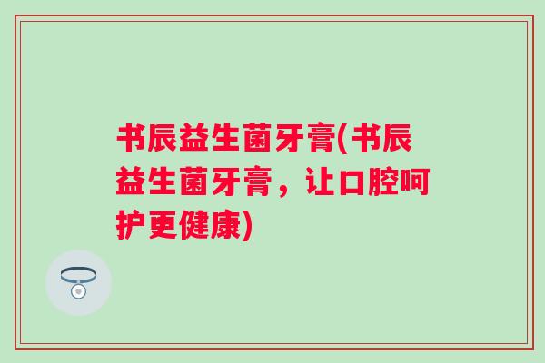 书辰益生菌牙膏(书辰益生菌牙膏，让口腔呵护更健康)