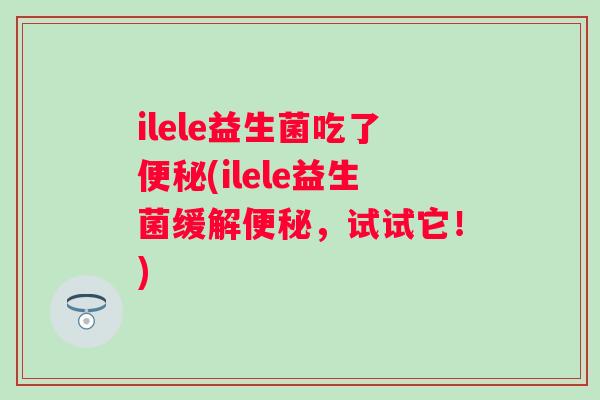 ilele益生菌吃了(ilele益生菌缓解,试试它!) ilele益生菌吃了(ilele益生菌缓解,试试它!)