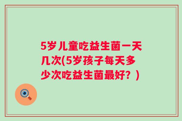 5岁儿童吃益生菌一天几次(5岁孩子每天多少次吃益生菌好?) 5岁儿童吃益生菌一天几次(5岁孩子每天多少次吃益生菌好?)