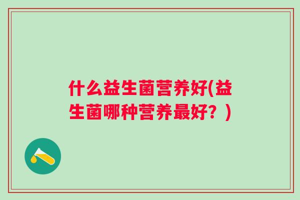 什么益生菌营养好(益生菌哪种营养好?) 什么益生菌营养好(益生菌哪种营养好?)