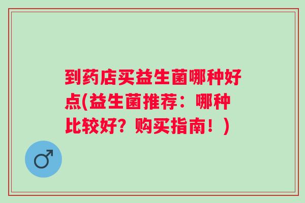 到药店买益生菌哪种好点(益生菌推荐:哪种比较好?购买指南!) 到药店买益生菌哪种好点(益生菌推荐:哪种比较好?购买指南!)