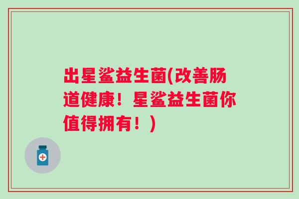 出星鲨益生菌(改善肠道健康!星鲨益生菌你值得拥有!) 出星鲨益生菌(改善肠道健康!星鲨益生菌你值得拥有!)