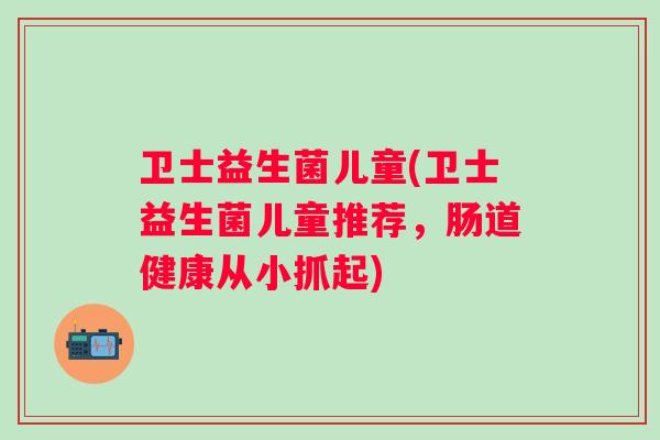 卫士益生菌儿童(卫士益生菌儿童推荐,肠道健康从小抓起) 卫士益生菌儿童(卫士益生菌儿童推荐,肠道健康从小抓起)