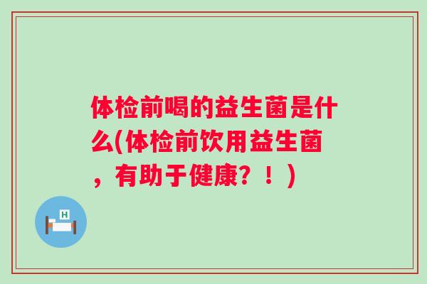 体检前喝的益生菌是什么(体检前饮用益生菌,有助于健康?!) 体检前喝的益生菌是什么(体检前饮用益生菌,有助于健康?!)