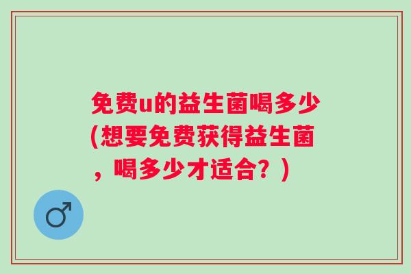 免费u的益生菌喝多少(想要免费获得益生菌,喝多少才适合?) 免费u的益生菌喝多少(想要免费获得益生菌,喝多少才适合?)