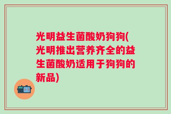 光明益生菌酸奶狗狗(光明推出营养齐全的益生菌酸奶适用于狗狗的新品)