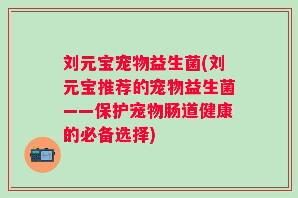 刘元宝宠物益生菌(刘元宝推荐的宠物益生菌——保护宠物肠道健康的必备选择)