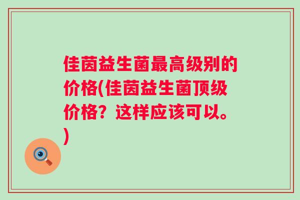 佳茵益生菌高级别的价格(佳茵益生菌价格?这样应该可以。) 佳茵益生菌高级别的价格(佳茵益生菌价格?这样应该可以。)