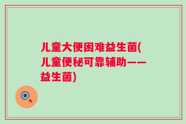 儿童大便困难益生菌(儿童可靠辅助——益生菌)