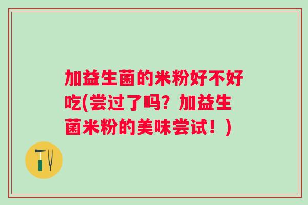 加益生菌的米粉好不好吃(尝过了吗?加益生菌米粉的美味尝试!) 加益生菌的米粉好不好吃(尝过了吗?加益生菌米粉的美味尝试!)