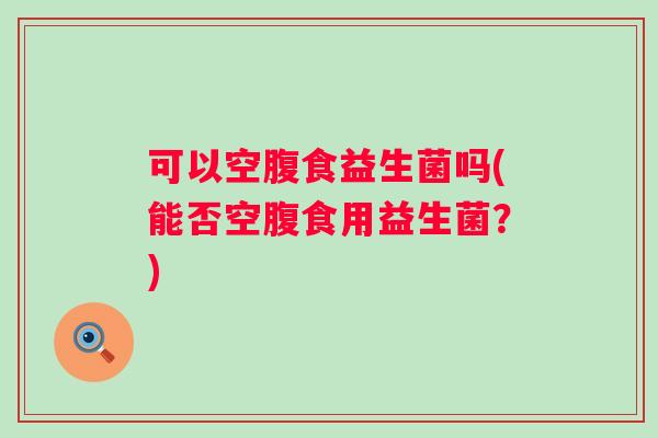 可以空腹食益生菌吗(能否空腹食用益生菌?) 可以空腹食益生菌吗(能否空腹食用益生菌?)