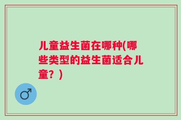 儿童益生菌在哪种(哪些类型的益生菌适合儿童?) 儿童益生菌在哪种(哪些类型的益生菌适合儿童?)