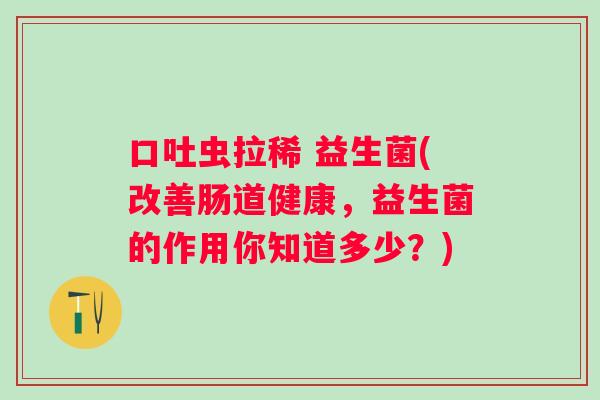 口吐虫拉稀 益生菌(改善肠道健康,益生菌的作用你知道多少?) 口吐虫拉稀 益生菌(改善肠道健康,益生菌的作用你知道多少?)