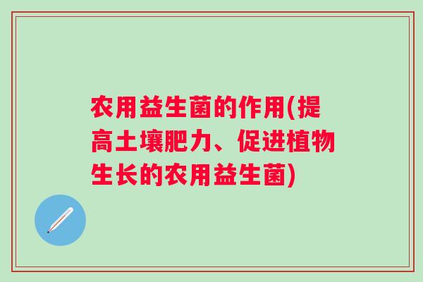 农用益生菌的作用(提高土壤肥力、促进植物生长的农用益生菌) 农用益生菌的作用(提高土壤肥力、促进植物生长的农用益生菌)