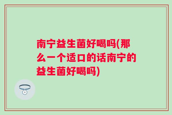 南宁益生菌好喝吗(那么一个适口的话南宁的益生菌好喝吗) 南宁益生菌好喝吗(那么一个适口的话南宁的益生菌好喝吗)