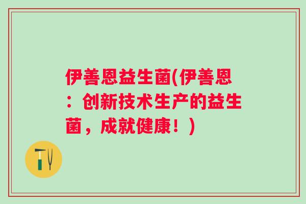 伊善恩益生菌(伊善恩:创新技术生产的益生菌,成就健康!) 伊善恩益生菌(伊善恩:创新技术生产的益生菌,成就健康!)