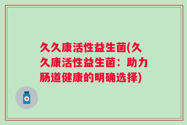 久久康活性益生菌(久久康活性益生菌:助力肠道健康的明确选择) 久久康活性益生菌(久久康活性益生菌:助力肠道健康的明确选择)