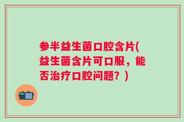 参半益生菌口腔含片(益生菌含片可口服，能否口腔问题？)