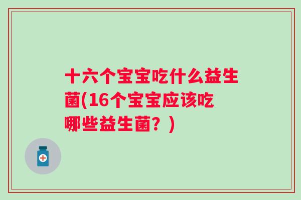 十六个宝宝吃什么益生菌(16个宝宝应该吃哪些益生菌？)